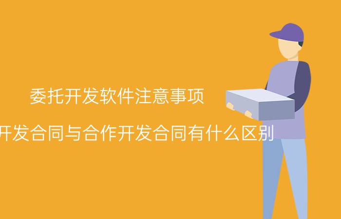 委托开发软件注意事项 委托开发合同与合作开发合同有什么区别？